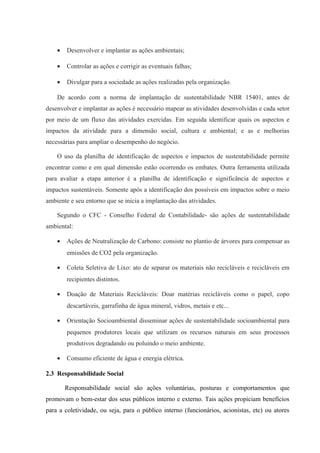 • Desenvolver e implantar as ações ambientais;
• Controlar as ações e corrigir as eventuais falhas;
• Divulgar para a sociedade as ações realizadas pela organização.
De acordo com a norma de implantação de sustentabilidade NBR 15401, antes de
desenvolver e implantar as ações é necessário mapear as atividades desenvolvidas e cada setor
por meio de um fluxo das atividades exercidas. Em seguida identificar quais os aspectos e
impactos da atividade para a dimensão social, cultura e ambiental; e as e melhorias
necessárias para ampliar o desempenho do negócio.
O uso da planilha de identificação de aspectos e impactos de sustentabilidade permite
encontrar como e em qual dimensão estão ocorrendo os embates. Outra ferramenta utilizada
para avaliar a etapa anterior é a planilha de identificação e significância de aspectos e
impactos sustentáveis. Somente após a identificação dos possíveis em impactos sobre o meio
ambiente e seu entorno que se inicia a implantação das atividades.
Segundo o CFC - Conselho Federal de Contabilidade- são ações de sustentabilidade
ambiental:
• Ações de Neutralização de Carbono: consiste no plantio de árvores para compensar as
emissões de CO2 pela organização.
• Coleta Seletiva de Lixo: ato de separar os materiais não recicláveis e recicláveis em
recipientes distintos.
• Doação de Materiais Recicláveis: Doar matérias recicláveis como o papel, copo
descartáveis, garrafinha de água mineral, vidros, metais e etc...
• Orientação Socioambiental disseminar ações de sustentabilidade socioambiental para
pequenos produtores locais que utilizam os recursos naturais em seus processos
produtivos degradando ou poluindo o meio ambiente.
• Consumo eficiente de água e energia elétrica.
2.3 Responsabilidade Social
Responsabilidade social são ações voluntárias, posturas e comportamentos que
promovam o bem-estar dos seus públicos interno e externo. Tais ações propiciam benefícios
para a coletividade, ou seja, para o público interno (funcionários, acionistas, etc) ou atores
 
