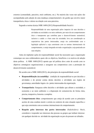 externos (comunidade, parceiros, meio ambiente, etc.). Na maioria das vezes tais ações são
acompanhadas pela adoção de uma mudança comportamental e de gestão que envolve maior
transparência, ética e valores na relação com seus parceiros.
Segundo a norma técnica NBR 16001(2012) Responsabilidade Social é:
Responsabilidade de uma organização pelos impactos de suas decisões e
atividades na sociedade e no meio ambiente, por meio de um comportamento
ético e transparente que contribua para o desenvolvimento sustentável,
inclusive a saúde e o bem estar da sociedade; leve em consideração as
expectativas das partes interessadas; esteja em conformidade com a
legislação aplicável e seja consistente com as normas internacionais de
comportamento, e esteja integrada em toda a organização e seja praticada em
suas relações.
Antes de implantar ações de responsabilidade social faz necessário que a organização
comunique aos seus colaboradores quais são os objetivos, benefícios e os motivos de adoção
desta política. A NBR 16001(2012) aponta que tal política deve estar de acordo com os
objetivos estratégicos organizacionais e assegurar seu compromisso com a promoção do
desenvolvimento sustentável.
De acordo com a NBR 16001(2012), são princípios da responsabilidade social:
• Responsabilização (accoutability): condição de responsabilizar-se por decisões e
atividades e de prestar contas destas decisões e atividades aos órgãos de
governança, autoridades legais e às partes interessadas da organização.
• Transparência: franqueza sobre decisões e atividades que afetam a sociedade, a
economia e ao meio ambiente e a disposição de comunicá-las de forma clara,
precisa, tempestiva, honesta e completa.
• Comportamento ético: comportamento que esteja de acordo com os princípios
aceitos de uma conduta moral e correta no contexto de uma situação específica e
que seja consistente com as normas internacionais de comportamento.
• Respeito pelos interesses das partes interessadas (Stakeholders): Ouvir,
considerar e responder aos interesses das pessoas ou grupos que tenham interesse
em qualquer decisão ou atividade da organização ou por ela possam ser afetados.
 