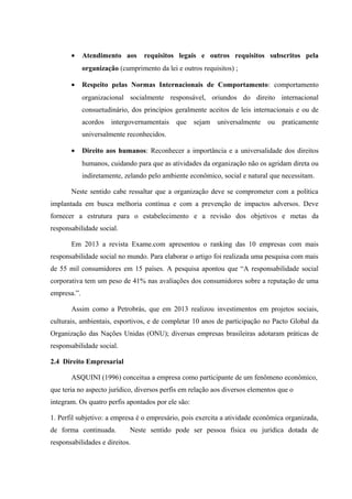 • Atendimento aos requisitos legais e outros requisitos subscritos pela
organização (cumprimento da lei e outros requisitos) ;
• Respeito pelas Normas Internacionais de Comportamento: comportamento
organizacional socialmente responsável, oriundos do direito internacional
consuetudinário, dos princípios geralmente aceitos de leis internacionais e ou de
acordos intergovernamentais que sejam universalmente ou praticamente
universalmente reconhecidos.
• Direito aos humanos: Reconhecer a importância e a universalidade dos direitos
humanos, cuidando para que as atividades da organização não os agridam direta ou
indiretamente, zelando pelo ambiente econômico, social e natural que necessitam.
Neste sentido cabe ressaltar que a organização deve se comprometer com a política
implantada em busca melhoria contínua e com a prevenção de impactos adversos. Deve
fornecer a estrutura para o estabelecimento e a revisão dos objetivos e metas da
responsabilidade social.
Em 2013 a revista Exame.com apresentou o ranking das 10 empresas com mais
responsabilidade social no mundo. Para elaborar o artigo foi realizada uma pesquisa com mais
de 55 mil consumidores em 15 países. A pesquisa apontou que “A responsabilidade social
corporativa tem um peso de 41% nas avaliações dos consumidores sobre a reputação de uma
empresa.”.
Assim como a Petrobrás, que em 2013 realizou investimentos em projetos sociais,
culturais, ambientais, esportivos, e de completar 10 anos de participação no Pacto Global da
Organização das Nações Unidas (ONU); diversas empresas brasileiras adotaram práticas de
responsabilidade social.
2.4 Direito Empresarial
ASQUINI (1996) conceitua a empresa como participante de um fenômeno econômico,
que teria no aspecto jurídico, diversos perfis em relação aos diversos elementos que o
integram. Os quatro perfis apontados por ele são:
1. Perfil subjetivo: a empresa é o empresário, pois exercita a atividade econômica organizada,
de forma continuada. Neste sentido pode ser pessoa física ou jurídica dotada de
responsabilidades e direitos.
 