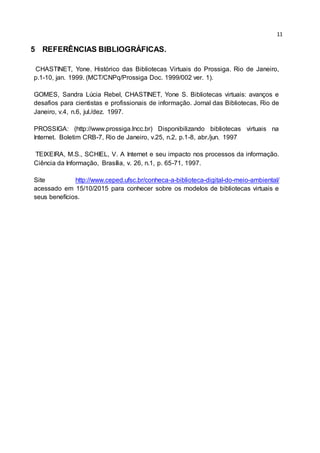 11
5 REFERÊNCIAS BIBLIOGRÁFICAS.
CHASTINET, Yone. Histórico das Bibliotecas Virtuais do Prossiga. Rio de Janeiro,
p.1-10, jan. 1999. (MCT/CNPq/Prossiga Doc. 1999/002 ver. 1).
GOMES, Sandra Lúcia Rebel, CHASTINET, Yone S. Bibliotecas virtuais: avanços e
desafios para cientistas e profissionais de informação. Jornal das Bibliotecas, Rio de
Janeiro, v.4, n.6, jul./dez. 1997.
PROSSIGA: (http://www.prossiga.lncc.br) Disponibilizando bibliotecas virtuais na
Internet. Boletim CRB-7, Rio de Janeiro, v.25, n.2, p.1-8, abr./jun. 1997
TEIXEIRA, M.S., SCHIEL, V. A Internet e seu impacto nos processos da informação.
Ciência da Informação, Brasília, v. 26, n.1, p. 65-71, 1997.
Site http://www.ceped.ufsc.br/conheca-a-biblioteca-digital-do-meio-ambiental/
acessado em 15/10/2015 para conhecer sobre os modelos de bibliotecas virtuais e
seus benefícios.
 