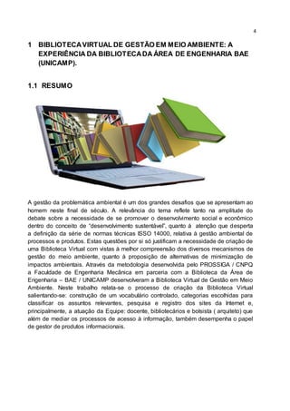 4
1 BIBLIOTECAVIRTUAL DE GESTÃO EM MEIO AMBIENTE: A
EXPERIÊNCIA DA BIBLIOTECADA ÁREA DE ENGENHARIA BAE
(UNICAMP).
1.1 RESUMO
A gestão da problemática ambiental é um dos grandes desafios que se apresentam ao
homem neste final de século. A relevância do tema reflete tanto na amplitude do
debate sobre a necessidade de se promover o desenvolvimento social e econômico
dentro do conceito de “desenvolvimento sustentável”, quanto á atenção que desperta
a definição da série de normas técnicas ISSO 14000, relativa à gestão ambiental de
processos e produtos. Estas questões por si só justificam a necessidade de criação de
uma Biblioteca Virtual com vistas à melhor compreensão dos diversos mecanismos de
gestão do meio ambiente, quanto à proposição de alternativas de minimização de
impactos ambientais. Através da metodologia desenvolvida pelo PROSSIGA / CNPQ
a Faculdade de Engenharia Mecânica em parceria com a Biblioteca da Área de
Engenharia – BAE / UNICAMP desenvolveram a Biblioteca Virtual de Gestão em Meio
Ambiente. Neste trabalho relata-se o processo de criação da Biblioteca Virtual
salientando-se: construção de um vocabulário controlado, categorias escolhidas para
classificar os assuntos relevantes, pesquisa e registro dos sites da Internet e,
principalmente, a atuação da Equipe: docente, bibliotecários e bolsista ( arquiteto) que
além de mediar os processos de acesso à informação, também desempenha o papel
de gestor de produtos informacionais.
 