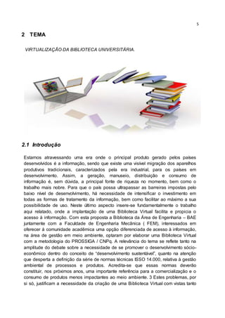 5
2 TEMA
VIRTUALIZAÇÃO DA BIBLIOTECA UNIVERSITÁRIA.
2.1 Introdução
Estamos atravessando uma era onde o principal produto gerado pelos países
desenvolvidos é a informação, sendo que existe uma visível migração dos aparelhos
produtivos tradicionais, caracterizados pela era industrial, para os países em
desenvolvimento. Assim, a geração, manuseio, distribuição e consumo de
informação é, sem dúvida, a principal fonte de riqueza no momento, bem como o
trabalho mais nobre. Para que o país possa ultrapassar as barreiras impostas pelo
baixo nível de desenvolvimento, há necessidade de intensificar o investimento em
todas as formas de tratamento da informação, bem como facilitar ao máximo a sua
possibilidade de uso. Neste último aspecto insere-se fundamentalmente o trabalho
aqui relatado, onde a implantação de uma Biblioteca Virtual facilita e propicia o
acesso à informação. Com esta proposta a Biblioteca da Área de Engenharia – BAE
juntamente com a Faculdade de Engenharia Mecânica ( FEM), interessados em
oferecer à comunidade acadêmica uma opção diferenciada de acesso à informação,
na área de gestão em meio ambiente, optaram por elaborar uma Biblioteca Virtual
com a metodologia do PROSSIGA / CNPq. A relevância do tema se reflete tanto na
amplitude do debate sobre a necessidade de se promover o desenvolvimento sócio-
econômico dentro do conceito de “desenvolvimento sustentável”, quanto na atenção
que desperta a definição da série de normas técnicas ISSO 14.000, relativa à gestão
ambiental de processos e produtos. Acredita-se que essas normas deverão
constituir, nos próximos anos, uma importante referência para a comercialização e o
consumo de produtos menos impactantes ao meio ambiente. 3 Estes problemas, por
si só, justificam a necessidade da criação de uma Biblioteca Virtual com vistas tanto
 