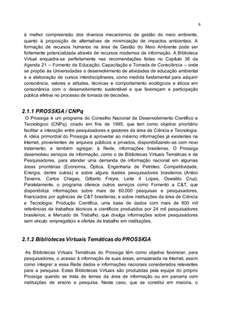 6
à melhor compreensão dos diversos mecanismos de gestão do meio ambiente,
quanto à proposição de alternativas de minimização de impactos ambientais. A
formação de recursos humanos na área de Gestão do Meio Ambiente pode ser
fortemente potencializada através de recursos modernos de informação. A Biblioteca
Virtual enquadra-se perfeitamente nas recomendações feitas no Capítulo 36 da
Agenda 21 – Fomento da Educação, Capacitação e Tomada de Consciência – onde
se propõe às Universidades o desenvolvimento de atividades de educação ambiental
e a elaboração de cursos interdisciplinares, como medida fundamental para adquirir
consciência, valores e atitudes, técnicas e comportamento ecológicos e éticos em
consonância com o desenvolvimento sustentável e que favoreçam a participação
pública efetiva no processo de tomada de decisões.
2.1.1 PROSSIGA / CNPq
O Prossiga é um programa do Conselho Nacional de Desenvolvimento Científico e
Tecnológico (CNPq), criado em fins de 1995, que tem como objetivo prioritário
facilitar a interação entre pesquisadores e gestores da área de Ciência e Tecnologia.
A idéia primordial do Prossiga é aproveitar ao máximo informações já existentes na
Internet, provenientes de arquivos públicos e privados, disponibilizando-as com novo
tratamento, e também agregar, à Rede, informações brasileiras. O Prossiga
desenvolveu serviços de informação, como o de Bibliotecas Virtuais Temáticas e de
Pesquisadores, para atender uma demanda de informação nacional em algumas
áreas prioritárias (Economia, Óptica, Engenharia de Petróleo, Competitividade,
Energia, dentre outras) e sobre alguns ilustres pesquisadores brasileiros (Anísio
Teixeira, Carlos Chagas, Gilberto Freyre, Leite 4 Lopes, Oswaldo Cruz).
Paralelamente, o programa oferece outros serviços como Fomento a C&T, que
disponibiliza informações sobre mais de 60.000 pesquisas e pesquisadores,
financiados por agências de C&T brasileiras, e sobre instituições da área de Ciência
e Tecnologia; Produção Científica, uma base de dados com mais de 800 mil
referências de trabalhos técnicos e científicos produzidos por 24 mil pesquisadores
brasileiros; e Mercado de Trabalho, que divulga informações sobre pesquisadores
sem vínculo empregatício e ofertas de trabalho em instituições.
2.1.2 Bibliotecas Virtuais Temáticas do PROSSIGA
As Bibliotecas Virtuais Temáticas do Prossiga têm como objetivo favorecer, para
pesquisadores, o acesso à informação de suas áreas, armazenada na Internet, assim
como integrar a essa Rede dados e informações nacionais considerados relevantes
para a pesquisa. Estas Bibliotecas Virtuais são produzidas pela equipe do próprio
Prossiga quando se trata de temas da área de informação ou em parceria com
instituições de ensino e pesquisa. Neste caso, que se constitui em maioria, o
 