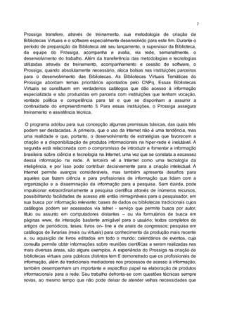 7
Prossiga transfere, através de treinamento, sua metodologia de criação de
Bibliotecas Virtuais e o software especialmente desenvolvido para este fim. Durante o
período de preparação da Biblioteca até seu lançamento, o supervisor da Biblioteca,
da equipe do Prossiga, acompanha e avalia, via rede, semanalmente, o
desenvolvimento do trabalho. Além da transferência das metodologias e tecnologias
utilizadas através de treinamento, acompanhamento e cessão de software, o
Prossiga, quando absolutamente necessário, aloca bolsas nas instituições parceiras
para o desenvolvimento das Bibliotecas. As Bibliotecas Virtuais Temáticas do
Prossiga abordam temas prioritários apontados pelo CNPq. Essas Bibliotecas
Virtuais se constituem em verdadeiros catálogos que dão acesso à informação
especializada e são produzidas em parceria com instituições que tenham vocação,
vontade política e competência para tal e que se disponham a assumir a
continuidade do empreendimento 5 Para essas instituições, o Prossiga assegura
treinamento e assistência técnica.
O programa adotou para sua concepção algumas premissas básicas, das quais três
podem ser destacadas. A primeira, que o uso da Internet não é uma tendência, mas
uma realidade e que, portanto, o desenvolvimento de estratégias que favorecem a
criação e a disponibilização de produtos informacionais na hiper-rede é inelutável. A
segunda está relacionada com o compromisso de introduzir e fomentar a informação
brasileira sobre ciência e tecnologia na Internet, uma vez que se constata a escassez
dessa informação na rede. A terceira vê a Internet como uma tecnologia da
inteligência, e por isso pode contribuir decisivamente para a criação intelectual. A
Internet permite avanços consideráveis, mas também apresenta desafios para
aqueles que fazem ciência e para profissionais de informação que lidam com a
organização e a disseminação da informação para a pesquisa. Sem dúvida, pode
impulsionar extraordinariamente a pesquisa científica através de inúmeros recursos,
possibilitando facilidades de acesso até então inimagináveis para o pesquisador, em
sua busca por informação relevante; bases de dados ou bibliotecas tradicionais cujos
catálogos podem ser acessados via telnet - serviço que permite busca por autor,
título ou assunto em computadores distantes – ou via formulários de busca em
páginas www, de interação bastante amigável para o usuário; textos completos de
artigos de periódicos, teses, livros on- line e de anais de congressos; pesquisa em
catálogos de livrarias (reais ou virtuais) para conhecimento da produção mais recente
e, ou aquisição de livros editados em todo o mundo; calendários de eventos, cuja
consulta permite obter informações sobre reuniões científicas a serem realizadas nas
mais diversas áreas, são alguns exemplos. A experiência do Prossiga na criação de
bibliotecas virtuais para públicos distintos tem 6 demonstrado que os profissionais de
informação, além de tradicionais mediadores nos processos de acesso à informação,
também desempenham um importante e específico papel na elaboração de produtos
informacionais para a rede. Seu trabalho defronta-se com questões técnicas sempre
novas, ao mesmo tempo que não pode deixar de atender velhas necessidades que
 
