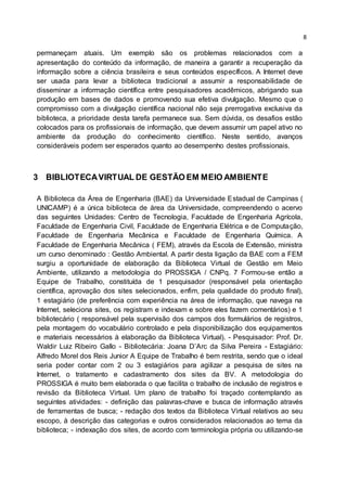 8
permaneçam atuais. Um exemplo são os problemas relacionados com a
apresentação do conteúdo da informação, de maneira a garantir a recuperação da
informação sobre a ciência brasileira e seus conteúdos específicos. A Internet deve
ser usada para levar a biblioteca tradicional a assumir a responsabilidade de
disseminar a informação científica entre pesquisadores acadêmicos, abrigando sua
produção em bases de dados e promovendo sua efetiva divulgação. Mesmo que o
compromisso com a divulgação científica nacional não seja prerrogativa exclusiva da
biblioteca, a prioridade desta tarefa permanece sua. Sem dúvida, os desafios estão
colocados para os profissionais de informação, que devem assumir um papel ativo no
ambiente da produção do conhecimento científico. Neste sentido, avanços
consideráveis podem ser esperados quanto ao desempenho destes profissionais.
3 BIBLIOTECAVIRTUAL DE GESTÃO EM MEIO AMBIENTE
A Biblioteca da Área de Engenharia (BAE) da Universidade Estadual de Campinas (
UNICAMP) é a única biblioteca de área da Universidade, compreendendo o acervo
das seguintes Unidades: Centro de Tecnologia, Faculdade de Engenharia Agrícola,
Faculdade de Engenharia Civil, Faculdade de Engenharia Elétrica e de Computação,
Faculdade de Engenharia Mecânica e Faculdade de Engenharia Química. A
Faculdade de Engenharia Mecânica ( FEM), através da Escola de Extensão, ministra
um curso denominado : Gestão Ambiental. A partir desta ligação da BAE com a FEM
surgiu a oportunidade de elaboração da Biblioteca Virtual de Gestão em Meio
Ambiente, utilizando a metodologia do PROSSIGA / CNPq. 7 Formou-se então a
Equipe de Trabalho, constituída de 1 pesquisador (responsável pela orientação
científica, aprovação dos sites selecionados, enfim, pela qualidade do produto final),
1 estagiário (de preferência com experiência na área de informação, que navega na
Internet, seleciona sites, os registram e indexam e sobre eles fazem comentários) e 1
bibliotecário ( responsável pela supervisão dos campos dos formulários de registros,
pela montagem do vocabulário controlado e pela disponibilização dos equipamentos
e materiais necessários à elaboração da Biblioteca Virtual). - Pesquisador: Prof. Dr.
Waldir Luiz Ribeiro Gallo - Bibliotecária: Joana D’Arc da Silva Pereira - Estagiário:
Alfredo Morel dos Reis Junior A Equipe de Trabalho é bem restrita, sendo que o ideal
seria poder contar com 2 ou 3 estagiários para agilizar a pesquisa de sites na
Internet, o tratamento e cadastramento dos sites da BV. A metodologia do
PROSSIGA é muito bem elaborada o que facilita o trabalho de inclusão de registros e
revisão da Biblioteca Virtual. Um plano de trabalho foi traçado contemplando as
seguintes atividades: - definição das palavras-chave e busca de informação através
de ferramentas de busca; - redação dos textos da Biblioteca Virtual relativos ao seu
escopo, à descrição das categorias e outros considerados relacionados ao tema da
biblioteca; - indexação dos sites, de acordo com terminologia própria ou utilizando-se
 