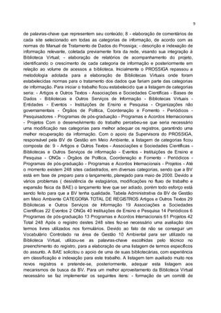 9
de palavras-chave que representem seu conteúdo; 8 - elaboração de comentários de
cada site selecionado em todas as categorias de informação, de acordo com as
normas do Manual de Tratamento de Dados do Prossiga; - descrição e indexação de
informação relevante, coletada previamente fora da rede, visando sua integração à
Biblioteca Virtual; - elaboração de relatórios de acompanhamento do projeto,
identificando o crescimento de cada categoria de informação e posteriormente em
relação ao volume de acessos a biblioteca. Inicialmente o PROSSIGA repassou a
metodologia adotada para a elaboração de Bibliotecas Virtuais onde foram
estabelecidas normas para o tratamento dos dados que fariam parte das categorias
de informação. Para iniciar o trabalho ficou estabelecido que a listagem de categorias
seria: - Artigos e Outros Textos - Associações e Sociedades Científicas - Bases de
Dados - Bibliotecas e Outros Serviços de Informação - Bibliotecas Virtuais -
Entidades - Eventos - Instituições de Ensino e Pesquisa - Organizações não
governamentais - Órgãos de Política, Coordenação e Fomento - Periódicos -
Pesquisadores - Programas de pós-graduação - Programas e Acordos Internacionais
- Projetos Com o desenvolvimento do trabalho percebeu-se que seria necessário
uma modificação nas categorias para melhor adequar os registros, garantindo uma
melhor recuperação da informação. Com o apoio da Supervisora do PROSSIGA,
responsável pela BV de Gestão em Meio Ambiente, a listagem de categorias ficou
composta de: 9 - Artigos e Outros Textos - Associações e Sociedades Científicas -
Bibliotecas e Outros Serviços de informação - Eventos - Instituições de Ensino e
Pesquisa - ONGs - Órgãos de Política, Coordenação e Fomento - Periódicos -
Programas de pós-graduação - Programas e Acordos Internacionais - Projetos - Até
o momento existem 248 sites cadastrados, em diversas categorias, sendo que a BV
está em fase de preparo para o lançamento, planejado para maio de 2000. Devido a
vários problemas ( desistência de estagiários, modificações no fluxo de trabalho e
expansão física da BAE) o lançamento teve que ser adiado, porém todo esforço está
sendo feito para que a BV tenha qualidade. Tabela Administrativa da BV de Gestão
em Meio Ambiente CATEGORIA TOTAL DE REGISTROS Artigos e Outros Textos 29
Bibliotecas e Outros Serviços de Informação 19 Associações e Sociedades
Científicas 22 Eventos 2 ONGs 40 Instituições de Ensino e Pesquisa 14 Periódicos 6
Programas de pós-graduação 13 Programas e Acordos Internacionais 61 Projetos 42
Total 248 Após o registro destes 248 sites fez-se necessário uma avaliação dos
termos livres utilizados nos formulários. Devido ao fato de não se conseguir um
Vocabulário Controlado na área de Gestão 10 Ambiental para ser utilizado na
Biblioteca Virtual, utilizou-se as palavras-chave escolhidas pelo técnico no
preenchimento do registro, para a elaboração de uma listagem de termos específicos
do assunto. A BAE solicitou o apoio de uma de suas bibliotecárias, com experiência
em classificação e indexação para este trabalho. A listagem tem auxiliado muito nos
novos registros e pretende-se, posteriormente, adequar esta listagem aos
mecanismos de busca da BV. Para um melhor aproveitamento da Biblioteca Virtual
necessário se faz implementar os seguintes itens: - formação de um comitê de
 