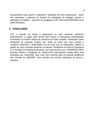10
pesquisadores para garantir a agilidade e qualidade dos sites pesquisados; - apoio
das instituições e agências de fomento na contratação de bolsistas, visando a
agilização do trabalho; - programa de divulgação da BV tanto pelo PROSSIGA como
pelas instituições.
4 CONCLUSÃO
Com a intenção de reduzir a degradação ao meio ambiente, estaremos
desenvolvendo o projeto para permitir fácil acesso a informações especializadas
encontradas na Internet: artigos de periódicos em texto completo, informações sobre
instituições de pesquisa, eventos, etc., tendo por base uma ideia simples e
inovadora: selecionar e disponibilizar em um único site as informações relativas a
gestão em meio ambiente dispersas na Internet. A Biblioteca da Área de Engenharia
e a Faculdade de Engenharia Mecânica, com esta parceria com o PROSSIGA/ CNPq
pretende otimizar a divulgação do conhecimento especializado através desta nova
tecnologia que, certamente, será muito bem recebida pela comunidade acadêmica
não somente da UNICAMP, como também das demais instituições de ensino e
pesquisa.
 