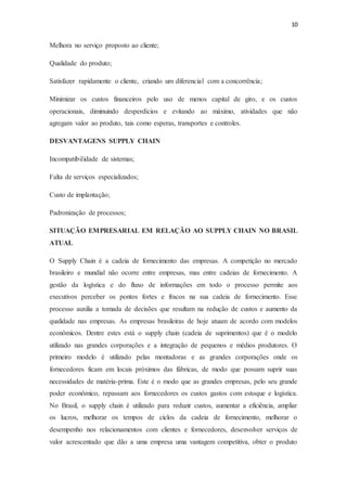 10
Melhora no serviço proposto ao cliente;
Qualidade do produto;
Satisfazer rapidamente o cliente, criando um diferencial com a concorrência;
Minimizar os custos financeiros pelo uso de menos capital de giro, e os custos
operacionais, diminuindo desperdícios e evitando ao máximo, atividades que não
agregam valor ao produto, tais como esperas, transportes e controles.
DESVANTAGENS SUPPLY CHAIN
Incompatibilidade de sistemas;
Falta de serviços especializados;
Custo de implantação;
Padronização de processos;
SITUAÇÃO EMPRESARIAL EM RELAÇÃO AO SUPPLY CHAIN NO BRASIL
ATUAL
O Supply Chain é a cadeia de fornecimento das empresas. A competição no mercado
brasileiro e mundial não ocorre entre empresas, mas entre cadeias de fornecimento. A
gestão da logística e do fluxo de informações em todo o processo permite aos
executivos perceber os pontos fortes e fracos na sua cadeia de fornecimento. Esse
processo auxilia a tomada de decisões que resultam na redução de custos e aumento da
qualidade nas empresas. As empresas brasileiras de hoje atuam de acordo com modelos
econômicos. Dentre estes está o supply chain (cadeia de suprimentos) que é o modelo
utilizado nas grandes corporações e a integração de pequenos e médios produtores. O
primeiro modelo é utilizado pelas montadoras e as grandes corporações onde os
fornecedores ficam em locais próximos das fábricas, de modo que possam suprir suas
necessidades de matéria-prima. Este é o modo que as grandes empresas, pelo seu grande
poder econômico, repassam aos fornecedores os custos gastos com estoque e logística.
No Brasil, o supply chain é utilizado para reduzir custos, aumentar a eficiência, ampliar
os lucros, melhorar os tempos de ciclos da cadeia de fornecimento, melhorar o
desempenho nos relacionamentos com clientes e fornecedores, desenvolver serviços de
valor acrescentado que dão a uma empresa uma vantagem competitiva, obter o produto
 