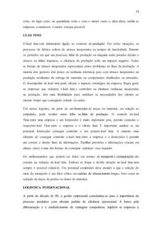 11
certo, no lugar certo, na quantidade certa e com o menor custo e, além disso, auxilia as
empresas a manterem o menor estoque possível.
LEAD TIME
O lead time está intimamente ligado ao contexto de produção. Em certas situações, os
processos de fabrica sofrem de atrasos inesperados ou tempos de inactividade. Durante
os períodos em que um processo, linha de produção ou máquina estão parados devido a
atrasos ou falhas logísticas, a eficiência da produção sofre um impacto negativo. Todas
as formas de atrasos inesperados representam sérios problemas no fluxo da produção. A
maioria dos gestores têm pouca ou nenhuma tolerância para com atrasos inesperados na
produção resultantes da entrega de materiais ou componentes danificados ou atrasados.
O desempenho do lead time pode afectar o impacte estratégico da empresa. Regra geral,
as empresas que reduzem o lead time e controlam ou eliminam variâncias inesperadas
na produção, têm mais flexibilidade para satisfazer as necessidades dos clientes ao
mesmo tempo que conseguem reduzir os custos.
Um atraso logístico, da parte de um fornecedor de peças ou materiais, em relação ao
estipulado, pode resultar numa falha na linha de produção. O controle do lead
Time entre uma empresa e um fornecedor é muito importante pois, permite controlar o
respectivo lead Time entre a empresa e o cliente final. É importante analisar se um
potencial fornecedor consegue controlar o seu próprio lead time. A maneira mais
eficiente de conseguir controlar o lead time entre a empresa e o fornecedor é permitir
um correto e aberto fluxo de informações. Partilhar previsões e informações cruciais em
alturas chave é uma das formas de conseguir satisfazer esse requisito.
Os melhoramentos que podem ser feitos em termos de transporte e comunicações são
cruciais na redução do lead time. Embora se foque a devida atenção no lead time nem
sempre é possível reduzi-lo. Um potencial comprador deve atender a que a seleção do
meio de transporte é um fator crítico em cadeias de abastecimento longas, bem como na
redução de riscos de perdas ou danos de materiais.
LOGISTICA INTERNACIONAL
A partir da década de 90, a gestão empresarial conscientiza-se para a importância do
processo produtivo com elevado padrão de eficiência operacional. A busca pela
diferenciação e o estabelecimento de vantagens competitivas, impõem as empresas à
 