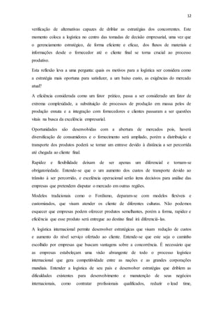 12
verificação de alternativas capazes de driblar as estratégias dos concorrentes. Este
momento coloca a logística no centro das tomadas de decisão empresarial, uma vez que
o gerenciamento estratégico, de forma eficiente e eficaz, dos fluxos de materiais e
informações desde o fornecedor até o cliente final se torna crucial ao processo
produtivo.
Esta reflexão leva a uma pergunta: quais os motivos para a logística ser considera como
a estratégia mais oportuna para satisfazer, a um baixo custo, as exigências do mercado
atual?
A eficiência considerada como um fator prático, passa a ser considerado um fator de
extrema complexidade, a substituição de processos de produção em massa pelos de
produção enxuta e a integração com fornecedores e clientes passaram a ser questões
vitais na busca da excelência empresarial.
Oportunidades são desenvolvidas com a abertura de mercados pois, haverá
diversificação de consumidores e o fornecimento será ampliado, porém a distribuição e
transporte dos produtos poderá se tornar um entrave devido à distância a ser percorrida
até chegada ao cliente final.
Rapidez e flexibilidade deixam de ser apenas um diferencial e tornam-se
obrigatoriedade. Entende-se que o um aumento dos custos de transporte devido ao
trânsito à ser percorrido, e excelência operacional serão itens decisivos para análise das
empresas que pretendem disputar o mercado em outras regiões.
Modelos tradicionais como o Fordismo, deparam-se com modelos flexíveis e
customizados, que visam atender os cliente de diferentes culturas. Não podemos
esquecer que empresas podem oferecer produtos semelhantes, porém a forma, rapidez e
eficiência que esse produto será entregue ao destino final irá diferenciá-las.
A logística internacional permite desenvolver estratégicas que visam redução de custos
e aumento do nível serviço ofertado ao cliente. Entende-se que este seja o caminho
escolhido por empresas que buscam vantagens sobre a concorrência. É necessário que
as empresas estabeleçam uma visão abrangente de todo o processo logístico
internacional que gera competitividade entre as nações e as grandes corporações
mundiais. Entender a logística de seu país e desenvolver estratégias que driblem as
dificuldades existentes para desenvolvimento e manutenção de seus negócios
internacionais, como contratar profissionais qualificados, reduzir o lead time,
 