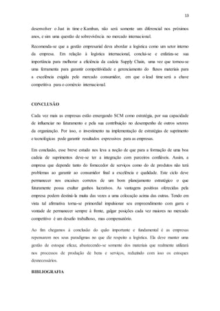 13
desenvolver o Just in time e Kamban, não será somente um diferencial nos próximos
anos, e sim uma questão de sobrevivência no mercado internacional.
Recomenda-se que a gestão empresarial deva abordar a logística como um setor interno
da empresa. Em relação à logística internacional, conclui-se e enfatiza-se sua
importância para melhorar a eficiência da cadeia Supply Chain, uma vez que tornou-se
uma ferramenta para garantir competitividade e gerenciamento do fluxos materiais para
a excelência exigida pelo mercado consumidor, em que o lead time será a chave
competitiva para o comércio internacional.
CONCLUSÃO
Cada vez mais as empresas estão enxergando SCM como estratégia, por sua capacidade
de influenciar no faturamento e pela sua contribuição no desempenho de outros setores
da organização. Por isso, o investimento na implementação de estratégias de suprimento
e tecnológicas pode garantir resultados expressivos para as empresas.
Em conclusão, esse breve estudo nos leva a noção de que para a formação de uma boa
cadeia de suprimentos deve-se ter a integração com parceiros confiáveis. Assim, a
empresa que depende tanto do fornecedor de serviços como do de produtos não terá
problemas ao garantir ao consumidor final a excelência e qualidade. Este ciclo deve
permanecer nos encaixes corretos de um bom planejamento estratégico o que
futuramente possa exultar ganhos lucrativos. As vantagens positivas oferecidas pela
empresa podem destiná-la muita das vezes a uma colocação acima das outras. Tendo em
vista tal afirmativa torna-se primordial impulsionar seu empreendimento com garra e
vontade de permanecer sempre à frente, galgar posições cada vez maiores no mercado
competitivo é um desafio trabalhoso, mas compensatório.
Ao fim chegamos à conclusão do quão importante e fundamental é as empresas
repensarem nos seus paradigmas no que diz respeito a logística. Ela deve manter uma
gestão de estoque eficaz, abastecendo-se somente dos materiais que realmente utilizará
nos processos de produção de bens e serviços, reduzindo com isso os estoques
desnecessários.
BIBLIOGRAFIA
 