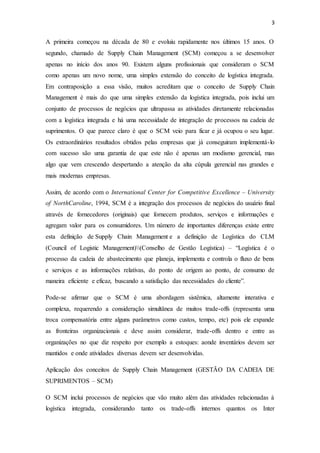 3
A primeira começou na década de 80 e evoluiu rapidamente nos últimos 15 anos. O
segundo, chamado de Supply Chain Management (SCM) começou a se desenvolver
apenas no início dos anos 90. Existem alguns profissionais que consideram o SCM
como apenas um novo nome, uma simples extensão do conceito de logística integrada.
Em contraposição a essa visão, muitos acreditam que o conceito de Supply Chain
Management é mais do que uma simples extensão da logística integrada, pois inclui um
conjunto de processos de negócios que ultrapassa as atividades diretamente relacionadas
com a logística integrada e há uma necessidade de integração de processos na cadeia de
suprimentos. O que parece claro é que o SCM veio para ficar e já ocupou o seu lugar.
Os extraordinários resultados obtidos pelas empresas que já conseguiram implementá-lo
com sucesso são uma garantia de que este não é apenas um modismo gerencial, mas
algo que vem crescendo despertando a atenção da alta cúpula gerencial nas grandes e
mais modernas empresas.
Assim, de acordo com o International Center for Competitive Excellence – University
of NorthCaroline, 1994, SCM é a integração dos processos de negócios do usuário final
através de fornecedores (originais) que fornecem produtos, serviços e informações e
agregam valor para os consumidores. Um número de importantes diferenças existe entre
esta definição de Supply Chain Management e a definição de Logística do CLM
(Council of Logistic Management)(Conselho de Gestão Logística) – “Logística é o
processo da cadeia de abastecimento que planeja, implementa e controla o fluxo de bens
e serviços e as informações relativas, do ponto de origem ao ponto, de consumo de
maneira eficiente e eficaz, buscando a satisfação das necessidades do cliente”.
Pode-se afirmar que o SCM é uma abordagem sistêmica, altamente interativa e
complexa, requerendo a consideração simultânea de muitos trade-offs (representa uma
troca compensatória entre alguns parâmetros como custos, tempo, etc) pois ele expande
as fronteiras organizacionais e deve assim considerar, trade-offs dentro e entre as
organizações no que diz respeito por exemplo a estoques: aonde inventários devem ser
mantidos e onde atividades diversas devem ser desenvolvidas.
Aplicação dos conceitos de Supply Chain Management (GESTÃO DA CADEIA DE
SUPRIMENTOS – SCM)
O SCM inclui processos de negócios que vão muito além das atividades relacionadas à
logística integrada, considerando tanto os trade-offs internos quantos os Inter
 