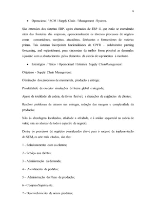 6
 Operacional / SCM / Supply Chain / Management /Systems.
São extensões dos sistemas ERP, agora chamados de ERP II, que estão se estendendo
além das fronteiras das empresas, operacionalizando os diversos processos de negócio
como consumidores, varejistas, atacadistas, fabricantes e fornecedores de matérias
primas. Tais sistemas incorporam funcionalidades de CPFR – collaborative planning
forecasting, and replenishment, para sincronizar da melhor forma possível as demandas
à jusante com o abastecimento pelos elementos da cadeia de suprimentos à montante.
 Estratégico / Tático / Operacional / Estrutura Supply ChainManagement:
Objetivos - Supply Chain Management:
Otimização dos processos de encomenda, produção e entrega;
Possibilidade de executar simulações de forma global e integrada;
Ajuste da totalidade da cadeia, de forma flexível, a alterações de exigências de clientes;
Resolver problemas de atrasos nas entregas, redução das margens e complexidade da
produção;
Não às abordagens localizadas, atividade a atividade, e à análise sequencial na cadeia de
valor; sim ao abarcar de todo o espectro de negócio;
Dentre os processos de negócios considerados chave para o sucesso de implementação
do SCM, os sete mais citados, são eles:
1 - Relacionamento com os clientes;
2 - Serviço aos clientes;
3 - Administração da demanda;
4 - Atendimento de pedidos;
5 - Administração do Fluxo de produção;
6 - Compras/Suprimento;
7 - Desenvolvimento de novos produtos;
 