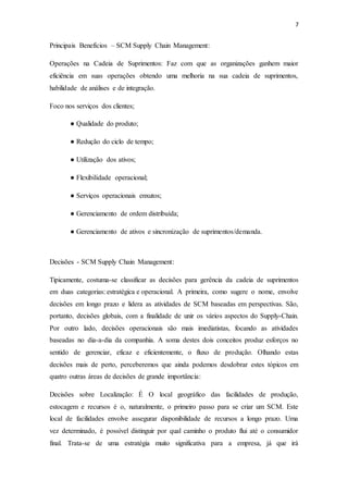 7
Principais Benefícios – SCM Supply Chain Management:
Operações na Cadeia de Suprimentos: Faz com que as organizações ganhem maior
eficiência em suas operações obtendo uma melhoria na sua cadeia de suprimentos,
habilidade de análises e de integração.
Foco nos serviços dos clientes;
● Qualidade do produto;
● Redução do ciclo de tempo;
● Utilização dos ativos;
● Flexibilidade operacional;
● Serviços operacionais enxutos;
● Gerenciamento de ordem distribuída;
● Gerenciamento de ativos e sincronização de suprimentos/demanda.
Decisões - SCM Supply Chain Management:
Tipicamente, costuma-se classificar as decisões para gerência da cadeia de suprimentos
em duas categorias: estratégica e operacional. A primeira, como sugere o nome, envolve
decisões em longo prazo e lidera as atividades de SCM baseadas em perspectivas. São,
portanto, decisões globais, com a finalidade de unir os vários aspectos do Supply-Chain.
Por outro lado, decisões operacionais são mais imediatistas, focando as atividades
baseadas no dia-a-dia da companhia. A soma destes dois conceitos produz esforços no
sentido de gerenciar, eficaz e eficientemente, o fluxo de produção. Olhando estas
decisões mais de perto, perceberemos que ainda podemos desdobrar estes tópicos em
quatro outras áreas de decisões de grande importância:
Decisões sobre Localização: É O local geográfico das facilidades de produção,
estocagem e recursos é o, naturalmente, o primeiro passo para se criar um SCM. Este
local de facilidades envolve assegurar disponibilidade de recursos a longo prazo. Uma
vez determinado, é possível distinguir por qual caminho o produto flui até o consumidor
final. Trata-se de uma estratégia muito significativa para a empresa, já que irá
 