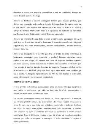8
determinar o acesso aos mercados consumidores e terá um considerável impacto nos
custos de venda e níveis de serviço.
Decisões de Produção e Decisões estratégicas: Incluem quais produtos produzir, quais
fábricas para produzi-los serão usadas e alocação de fornecedores. Do mesmo modo que
o item anterior, este também terá impacto crucial no custo de venda e no nível de
serviço da empresa. Outro ponto crítico é a capacidade de facilidades de manufatura,
que depende do grau de integração vertical dentro da organização.
Decisões de Inventário: É Aqui define-se quais inventários serão gerenciados, isto é, de
quais itens se deverá fazer inventário. Inventários devem existir em todos os estágios do
Supply-Chain, tais como matérias-primas, produtos semi-acabados, produtos-acabados,
produtos finais, etc.
Decisões de Transporte: É O aspecto que deve ser levado em conta neste tópico é,
basicamente, estratégico: como transportar o produto? Enquanto despachos aéreos
tendem a ser mais velozes, são também mais caros. Já despachos marítimos tendem a
ser menos custosos, porém necessitam de inventários mais descritivos e detalhados para
ir de encontro à incerteza inerente desse tipo de transporte. Todavia, o nível do serviço
ao consumidor e a localidade geográfica ditam regras vitais nestes casos, qualquer que
seja a escolha. O transporte representa cerca de 30% do custo logístico e, assim sendo,
operar eficientemente traz economias consideráveis.
DEFINIÇÃO SUPPLY CHAIN
Todo o produto ou bem físico que adquirimos chega em nossas mãos pela existência de
uma cadeia de suprimentos, que inicia no fornecedor inicial de matérias-primas e
termina em nossas mãos, consumidores finais.
Por exemplo, para comprar um suco de laranja em caixa no supermercado, é necessário
que se tenha plantado laranjas, que estas tenham sido coletas e depois processadas na
forma de suco, que o suco tenha sido embalado, transportado e finalmente distribuído
nas redes de varejo (mercadinhos, supermercados) onde encontramos o produto.
Esta sequencia de ações é conhecida por cadeia de suprimentos e envolve diversos
participantes: desde a fábrica que processa o suco de laranja, até o produtor agrícola, a
empresa que realiza o transporte, armazenagem, as redes atacadistas e varejistas e
demais participantes.
 
