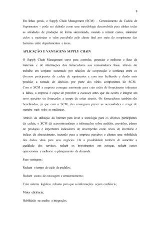 9
Em linhas gerais, o Supply Chain Management (SCM) – Gerenciamento da Cadeia de
Suprimentos - pode ser definido como uma metodologia desenvolvida para alinhar todas
as atividades de produção de forma sincronizada, visando a reduzir custos, minimizar
ciclos e maximizar o valor percebido pelo cliente final por meio do rompimento das
barreiras entre departamentos e áreas.
APLICAÇÃO E VANTAGENS SUPPLY CHAIN
O Supply Chain Management serve para controlar, gerenciar e melhorar o fluxo de
materiais e de informações dos fornecedores aos consumidores finais, através do
trabalho em conjunto sustentado por relações de cooperação e confiança entre os
diversos participantes da cadeia de suprimentos e com isso facilitando e dando mais
precisão a tomada de decisões por parte dos vários componentes do SCM.
Com o SCM a empresa consegue autonomia para criar redes de fornecimento tolerantes
a falhas, a empresa é capaz de perceber a escassez antes que ela ocorra e integrar um
novo parceiro ou fornecedor a tempo de evitar atrasos. Os fornecedores também são
beneficiados, já que com o SCM, eles conseguem prever as necessidades e reagir de
maneira mais veloz as mudanças.
Através da utilização da Internet para levar a tecnologia para os diversos participantes
da cadeia, o SCM dá acessoinstantâneo a informações sobre pedidos, previsões, planos
de produção e importantes indicadores de desempenho como níveis de inventário e
índices de abastecimento, trazendo para a empresa parceiros e clientes uma visibilidade
dos dados vitais para seus negócios. Há a possibilidade também de aumentar a
qualidade dos serviços, reduzir os investimentos em estoque, reduzir custos
operacionais e melhorar o planejamento da demanda.
Suas vantagens:
Reduzir o tempo do ciclo de pedidos;
Reduzir custos de estocagem e armazenamento;
Criar sistema logístico robusto para que as informações sejam confiáveis;
Maior eficiência;
Habilidade na analise e integração;
 