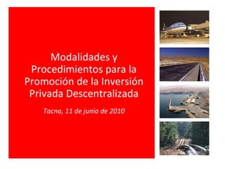 Modalidades y Procedimientos para la Promoción de la Inversión Privada Descentralizada Tacna, 11 de junio de 2010 