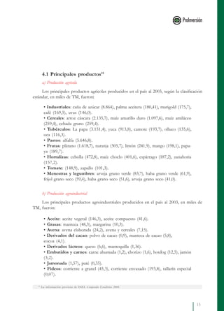 15
4.1 Principales productos15
a) Producción agrícola
Los principales productos agrícolas producidos en el país al 2003, según la clasificación
estándar, en miles de TM, fueron:
• Industriales: caña de azúcar (8.864), palma aceitera (180,41), marigold (175,7),
café (169,5), uvas (146,0).
• Cereales: arroz cáscara (2.135,7), maíz amarillo duro (1.097,6), maíz amiláceo
(259,4), cebada grano (259,4).
• Tubérculos: La papa (3.151,4), yuca (913,8), camote (193,7), olluco (135,6),
oca (116,3).
• Pastos: alfalfa (5.646,8).
• Frutas: plátano (1.618,7), naranja (305,7), limón (241,9), mango (198,1), papa-
ya (189,7).
• Hortalizas: cebolla (472,8), maíz choclo (401,6), espárrago (187,2), zanahoria
(157,2).
• Tomate: (148,9), zapallo (101,3).
• Menestras y legumbres: arveja grano verde (83,7), haba grano verde (61,9),
frijol grano seco (59,4), haba grano seco (51,6), arveja grano seco (41,0).
b) Producción agroindustrial
Los principales productos agroindustriales producidos en el país al 2003, en miles de
TM, fueron:
• Aceite: aceite vegetal (146,3), aceite compuesto (41,6).
• Grasas: manteca (48,3), margarina (10,3).
• Avena: avena elaborada (24,2), avena y cereales (7,15).
• Derivados del cacao: polvo de cacao (0,9), manteca de cacao (5,8),
cocoa (4,1).
• Derivados lácteos: queso (6,6), mantequilla (1,36).
• Embutidos y carnes: carne ahumada (1,2), chorizo (1,6), hotdog (12,5), jamón
(3,2).
• Jamonada (1,57), paté (0,35).
• Fideos: corriente a granel (45,3), corriente envasado (193,8), tallarín especial
(0,07).
15
La información proviene de INEI. Compendio Estadístico 2004.
 