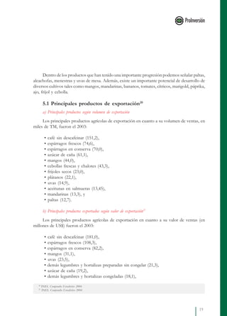 19
Dentro de los productos que han tenido una importante progresión podemos señalar paltas,
alcachofas, menestras y uvas de mesa. Además, existe un importante potencial de desarrollo de
diversos cultivos tales como mangos, mandarinas, bananos, tomates, cítricos, marigold, páprika,
ajo, frijol y cebolla.
5.1 Principales productos de exportación20
a) Principales productos según volumen de exportación
Los principales productos agrícolas de exportación en cuanto a su volumen de ventas, en
miles de TM, fueron el 2003:
• café sin descafeinar (151,2),
• espárragos frescos (74,6),
• espárragos en conserva (70,0),
• azúcar de caña (61,1),
• mangos (44,0),
• cebollas frescas y chalotes (43,3),
• frijoles secos (23,0),
• plátanos (22,1),
• uvas (14,9),
• aceitunas en salmueras (13,45),
• mandarinas (13,3), y
• paltas (12,7).
b) Principales productos exportados según valor de exportación21
Los principales productos agrícolas de exportación en cuanto a su valor de ventas (en
millones de US$) fueron el 2003:
• café sin descafeinar (181,0),
• espárragos frescos (108,3),
• espárragos en conserva (82,2),
• mangos (31,1),
• uvas (23,5),
• demás legumbres y hortalizas preparadas sin congelar (21,3),
• azúcar de caña (19,2),
• demás legumbres y hortalizas congeladas (18,1),
20
INEI. Compendio Estadístico 2004.
21
INEI. Compendio Estadístico 2004.
 