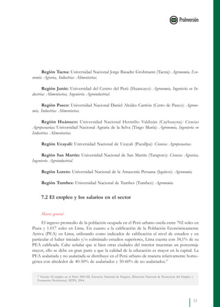 33
Región Tacna: Universidad Nacional Jorge Basadre Grohmann (Tacna): Agronomía, Eco-
nomía Agraria, Industrias Alimentarias.
Región Junín: Universidad del Centro del Perú (Huancayo): Agronomía, Ingeniería en In-
dustrias Alimentarias, Ingeniería Agroindustrial.
Región Pasco: Universidad Nacional Daniel Alcides Carrión (Cerro de Pasco): Agrono-
mía, Industrias Alimentarias.
Región Huánuco: Universidad Nacional Hermilio Valdizán (Cayhuayna): Ciencias
Agropecuarias; Universidad Nacional Agraria de la Selva (Tingo María): Agronomía, Ingeniería en
Industrias Alimentarias.
Región Ucayali: Universidad Nacional de Ucayali (Pucallpa): Ciencias Agropecuarias.
Región San Martín: Universidad Nacional de San Martín (Tarapoto): Ciencias Agrarias,
Ingeniería Agroindustrial.
Región Loreto: Universidad Nacional de la Amazonía Peruana (Iquitos): Agronomía.
Región Tumbes: Universidad Nacional de Tumbes (Tumbes): Agronomía.
7.2 El empleo y los salarios en el sector
Marco general
El ingreso promedio de la población ocupada en el Perú urbano oscila entre 702 soles en
Piura y 1.017 soles en Lima. En cuanto a la calificación de la Población Económicamente
Activa (PEA) en Lima, utilizando como indicador de calificación el nivel de estudios y en
particular el haber iniciado y/o culminado estudios superiores, Lima cuenta con 34,1% de su
PEA calificada. Cabe señalar que si bien otras ciudades del interior muestran un porcentaje
mayor, ello se debe en gran parte a que la calidad de la educación es mayor en la capital. La
PEA asalariada y no asalariada se distribuye en el Perú urbano de manera relativamente homo-
génea con alrededor de 40-50% de asalariados y 50-60% de no asalariados.37
37
Fuente: El empleo en el Perú: 2003-III, Encuesta Nacional de Hogares, Dirección Nacional de Promoción del Empleo y
Formación Profesional, MTPS, 2004.
 