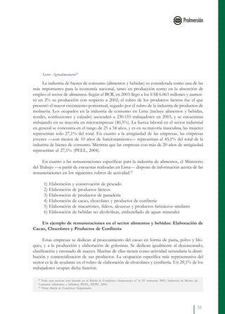 35
40
Toda esta sección está basada en el Boletín de Estadísticas Ocupacionales n° 8, IV trimestre 2003, Industria de Bienes de
Consumo (alimentos y bebidas), PEEL, MTPE, 2004.
41
Véase Boletín de Estadísticas Ocupacionales.
Sector Agroalimentario40
La industria de bienes de consumo (alimentos y bebidas) es considerada como una de las
más importantes para la economía nacional, tanto en producción como en la absorción de
empleo el sector de alimentos. Según el BCR, en 2003 llegó a los US$ 6.063 millones y aumen-
tó en 2% su producción con respecto a 2002; el rubro de los productos lácteos fue el que
presentó el mayor crecimiento porcentual, seguido por el rubro de la industria de productos de
molinería. Los ocupados en la industria de consumo en Lima (incluye alimentos y bebidas,
textiles, confecciones y calzado) ascienden a 230.155 trabajadores en 2003, y se encuentran
trabajando en su mayoría en microempresas (40,3%). La fuerza laboral en el sector industrial
en general se concentra en el rango de 25 a 34 años, y es en su mayoría masculina, las mujeres
representan solo 27,1% del total. En cuanto a la antigüedad de las empresas, las empresas
jóvenes —con menos de 10 años de funcionamiento— representan el 45,1% del total de la
industria de bienes de consumo. Mientras que las empresas con más de 20 años de antigüedad
representan el 27,1% (PEEL, 2004).
En cuanto a las remuneraciones específicas para la industria de alimentos, el Ministerio
del Trabajo —a partir de encuestas realizadas en Lima— dispone de información acerca de las
remuneraciones en los siguientes rubros de actividad.41
1) Elaboración y conservación de pescado
2) Elaboración de productos lácteos
3) Elaboración de productos de panadería
4) Elaboración de cacao, chocolates y productos de confitería
5) Elaboración de macarrones, fideos, alcuzcuz y productos farináceos similares
6) Elaboración de bebidas no alcohólicas, embotellado de aguas minerales
Un ejemplo de remuneraciones en el sector alimentos y bebidas: Elaboración de
Cacao, Chocolates y Productos de Confitería
Estas empresas se dedican al procesamiento del cacao en forma de pasta, polvo y blo-
ques, y a la producción y elaboración de golosinas. Se dedican igualmente al descascarado,
clasificación y envasado de nueces. Muchas de ellas tienen como actividad secundaria la distri-
bución y comercialización de sus productos. La ocupación específica más representativa del
sector es la de ayudante en el rubro de elaboración de chocolates y confitería. Un 29,1% de los
trabajadores ocupan dicha función.
 