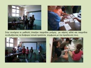 Στην συνέχεια οι μαθητές έπαιξαν παιχνίδια μνήμης με κάρτες αλλά και παιχνίδια
συνδυάζοντας τα διάφορα τοπικά προϊόντα σύμφωνα με την προέλευση τους.
 