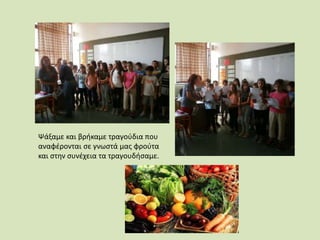 Ψάξαμε και βρήκαμε τραγούδια που
αναφέρονται σε γνωστά μας φρούτα
και στην συνέχεια τα τραγουδήσαμε.
 