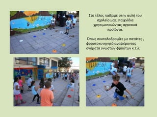 Στο τέλος παίξαμε στην αυλή του
σχολείο μας παιχνίδια
χρησιμοποιώντας αγροτικά
προϊόντα.
Όπως σκυταλοδρομίες με πατάτες ,
φρουτοκυνηγητό αναφέροντας
ονόματα γνωστών φρούτων κ.τ.λ.
 