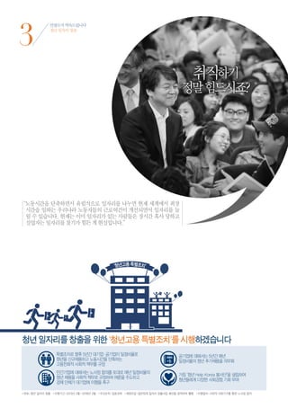 3
              안철수가 약속드립니다
              청년 일자리 창출




                                                                                      취직하기
                                                                                정말 힘드시죠?




“ 동시간을 단축하면서 유럽식으로 일자리를 나누면 현재 세계에서 최장
 노
 시간을 일하는 우리나라 노동자들의 근로여건이 개선되면서 일자리를 늘
 릴 수 있습니다. 현재는 이미 일자리가 있는 사람들은 장시간 혹사 당하고
 실업자는 일자리를 찾기가 힘든 게 현실입니다.”




청년 일자리를 창출을 위한 '청년고용 특별조치'를 시행하겠습니다




•목표 | 청년 일자리 창출 •이행기간 | 2013년 2월~2018년 2월 •우선순위 | 집중과제 •재원조달 | 일반회계 일자리 창출사업 예산을 증액하여 활용 •이행절차 | 사회적 대화기구를 통한 노사정 합의
 
