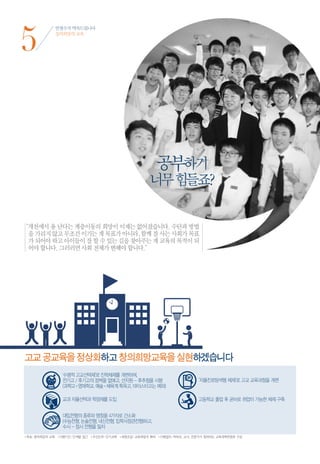5
             안철수가 약속드립니다
             창의희망의 교육




                                                          공부하기
                                                        너무 힘들죠?

“ 천에서 용 난다는 계층이동의 희망이 이제는 없어졌습니다. 수단과 방법
 개
 을 가리지 않고 무조건 이기는 게 목표가 아니라, 함께 잘 사는 사회가 목표
 가 되어야 하고 아이들이 잘 할 수 있는 길을 찾아주는 게 교육의 목적이 되
 어야 합니다. 그러러면 사회 전체가 변해야 합니다.”




고교 공교육을 정상화하고 창의희망교육을 실현하겠습니다




•목표 | 창의희망의 교육 •이행기간 | 단계별 접근 •우선순위 | 단기과제 •재원조달 | 교육재정의 확대 •이행절차 | 학부모, 교사, 전문가가 참여하는 교육개혁위원회 구성
 