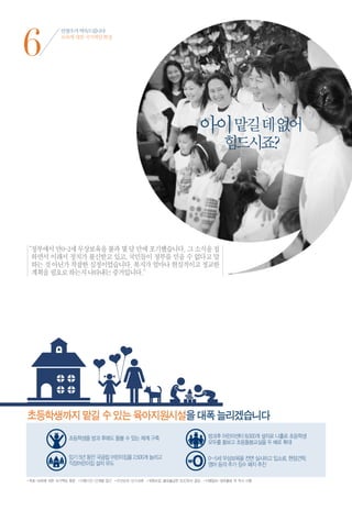 6
              안철수가 약속드립니다
              보육에 대한 국가책임 확장




                                                                      아이 맡길 데 없어
                                                                                힘드시죠?




“ 부에서 만0~2세 무상보육을 불과 몇 달 만에 포기했습니다. 그 소식을 접
 정
 하면서 이래서 정치가 불신받고 있고, 국민들이 정부를 믿을 수 없다고 말
 하는 것 아닌가 착잡한 심정이었습니다. 복지가 얼마나 현실적이고 정교한
 계획을 필요로 하는지 나타내는 증거입니다.”




초등학생까지 맡길 수 있는 육아지원시설을 대폭 늘리겠습니다




•목표 | 보육에 대한 국가책임 확장 •이행기간 | 단계별 접근 •우선순위 | 단기과제 •재원조달 | 불요불급한 SOC투자 절감 •이행절차 | 정부출범 뒤 즉시 시행
 