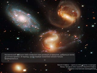 Космический телескоп Хабл позволил нам заглянуть в прошлое, добраться почти
до истока времен. В период, когда первые галактики начали только
формироваться.
Квинтет Стефана — группа из пяти галактик в созвездии
Пегаса. Четыре из пяти галактик в Квинтете Стефана
находятся в постоянном взаимодействии
 
