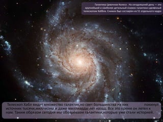 Телескоп Хабл видит множество галактик,но свет большинства из них покинул
источник тысячи,миллионы и даже миллиарды лет назад. Все это время он летел к
нам. Таким образом сегодня мы обозреваем галактики,которые уже стали историей.
Галактика Цевочное Колесо . На сегодняшний день — это
крупнейший и наиболее детальный снимок галактики сделанный
телескопом Хаббла. Снимок был составлен из 51 отдельного кадра
 