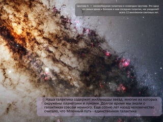 Наша галактика содержит миллиарды звезд, многие из которых
окружены планетами и лунами. Долгое время мы знали о
галактиках совсем немного. Еще сотню лет назад человечество
считало, что Млечный путь - единственная галактика.
Центавр A — линзообразная галактика в созвездии Центавр. Это одна
из самых ярких и близких к нам соседних галактик, нас разделяет
всего 12 миллионов световых лет.
 