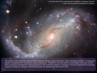 Но в 1924 году астроном Эдвин Хабл изменил общее представление. Хабл наблюдал космос с помощью
самого совершенного телескопа своего времени. Глубоко в ночном небе он разглядел неясные клубы
света, которые находились очень далеко от нас. Ученый пришел к выводу, что это не единичные звезды,
а целые звездные города, галактики далеко за пределами Млечного пути.
Галактика NGC 1672 с перемычкой находится в созвездии Золотая
Рыба, в 60 миллионах световых лет от Земли.
 
