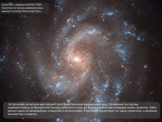 Астрономы испытали настоящий пространственный временный шок, буквально за год мы
переместились из Вселенной внутри млечного пути, во Вселенную из миллиардов таких галактик. Хабл
решал одно из величайших открытий в астрономии. В космосе существует не одна галактика, а великое
множество галактик.
Галактика с перемычкой NGC 5584.
Галактика по своим размерам лишь
немного уступает Млечному Пути.
 