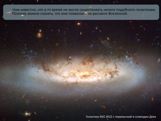 Нам известно ,что в то время не могло существовать ничего подобного галактикам.
Поэтому можно сказать, что они появились на рассвете Вселенной.
Галактика NGC 4522 с перемычкой в созвездии Дева
 