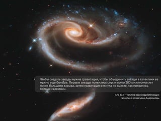 • Чтобы создать звезды нужна гравитация, чтобы объединить звезды в галактики ее
нужно еще больше. Первые звезды появились спустя всего 200 миллионов лет
после большого взрыва, затем гравитация стянула их вместе, так появились
первые галактики.
Arp 273 — группа взаимодействующих
галактик в созвездии Андромеды
 