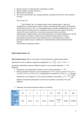 2. Ньютон назвал это "флюксией" и обозначал точкой;
3. Бывает первой, второй, третьей и...;
4. Обозначается штрихом.
5. Не только математики, но и химики, физики, экономисты жить без этого понятия
не могут.
Так что же это?
Часто бывает так, что, решая задачи, очень далекие друг от друга по
содержанию, мы приходим к одной и той же математической модели. Особенность
математики состоит в том, что она разрабатывает способы оперирования с той или
иной математической моделью, которыми потом пользуются в других областях
знаний. Вы умеете работать со многими математическими моделями —
уравнениями, неравенствами, системами уравнений, системами неравенств и др. На
этом уроке речь пойдет о новой для вас математической модели. Сначала
рассмотрим две различные задачи, физическую и геометрическую, процесс
решения которых как раз и приводит к возникновению новой математической
модели.
Рассмотрим следующую задачу:
Ориентировочный этап
Рассмотрим задачу. Пусть тело падает с большой высоты, причем расстояние,
пройденное телом за время t, выражается формулой ( )
2
2
gt
xs = , где 2
/8,9 cмg = -
ускорение свободного падения. Найдем скорость тела в момент времени ct 100 = .
Решение:
1. Вспомним, как определяется скорость тела в момент времени ct 100 = .
2. Найдем среднюю скорость тела на промежутке от 10 с до 20 с, потом от 10 с до 15
с, от 10 с до 12 с, от 10 с до 11 с, на промежутке длиной 0,5 с, 0,25 с и т. д. Средней
скоростью тела за время от 10 до t секунд называется величина ( ) ( ) ( )
10
10
−
−
=
t
sts
tvср ,
равная отношению пройденного телом пути к времени, за которое этот путь
пройден.
3. Запишем полученные средние скорости в таблицу:
Время
от 10 до
t, с
10 5 2 1 0,5 0,25 0,1 0,01
Средняя
скорость
за это
время, в
м/c
10 g 12,5 g 11 g 10,5 g 10,25 g
10,125
g
10,05 g 10,005 g
2
 