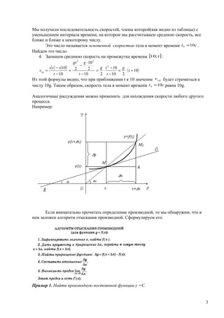 Мы получили последовательность скоростей, члены которой(как видно из таблицы) с
уменьшением интервала времени, на котором мы рассчитываем среднюю скорость, все
ближе и ближе к некоторому числу.
Это число называется мгновенной скоростью тела в момент времени ct 100 = .
Найдем это число.
4. Запишем среднюю скорость на промежутке времени [ ]t;10 :
( ) ( ) ( )10
210
10
210
2
10
2
10
10 2
22
+⋅=
−
−
⋅=
−
⋅
−
=
−
−
= t
g
t
tg
t
ggt
t
sts
vср
Из этой формулы видно, что при приближении t к 10 значение срv будет стремиться к
числу 10g. Таким образом, скорость тела в момент времени ct 100 = равна 10g.
Аналогичные рассуждения можно применить для нахождения скорости любого другого
процесса.
Например:
Если внимательно прочитать определение производной, то мы обнаружим, что в
нем заложен алгоритм отыскания производной. Сформулируем его.
Пример 1. Найти производную постоянной функции у =С.
3
 