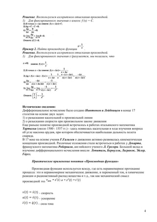 Решение. Воспользуемся алгоритмом отыскания производной.
1) Для фиксированного значения х имеем: f (х) = С.
Пример 2. Найти производную функции .
Решение. Воспользуемся алгоритмом отыскания производной.
1) Для фиксированного значения х (разумеется, мы полагаем, что
Истоические сведения:
Дифференциальное исчисление было создано Ньютоном и Лейбницем в конце 17
столетия на основе двух задач:
1) о разыскании касательной к произвольной линии
2) о разыскании скорости при произвольном законе движения
Еще раньше понятие производной встречалось в работах итальянского математика
Тартальи (около 1500 - 1557 гг.) - здесь появилась касательная в ходе изучения вопроса
об угле наклона орудия, при котором обеспечивается наибольшая дальность полета
снаряда.
В 17 веке на основе учения Г.Галилея о движении активно развивалась кинематическая
концепция производной. Различные изложения стали встречаться в работах у Декарта,
французского математика Роберваля, английского ученого Л. Грегори. Большой вклад в
изучение дифференциального исчисления внесли Лопиталь, Бернулли, Лагранж, Эйлер,
Гаусс.
Практическое применение понятия «Производная функции»
Производная функции используется всюду, где есть неравномерное протекание
процесса: это и неравномерное механическое движение, и переменный ток, и химические
реакции и радиоактивный распад вещества и т.д., так как механический смысл
производной это
– скорость
– ускорение
– сила тока
4
 