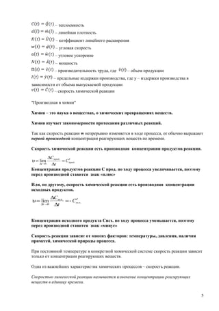 – теплоемкость
– линейная плотность
– коэффициент линейного расширения
– угловая скорость
– угловое ускорение
– мощность
– производительность труда, где – объем продукции
– предельные издержки производства, где у – издержки производства в
зависимости от объема выпускаемой продукции
– скорость химической реакции
"Производная в химии"
Химия – это наука о веществах, о химических превращениях веществ.
Химия изучает закономерности протекания различных реакций.
Так как скорость реакции w непрерывно изменяется в ходе процесса, ее обычно выражают
первой производной концентрации реагирующих веществ по времени.
Скорость химической реакции есть производная концентрации продуктов реакции.
Концентрация продуктов реакции С прод. по ходу процесса увеличивается, поэтому
перед производной ставится знак «плюс»
Или, по другому, скорость химической реакции есть производная концентрации
исходных продуктов.
Концентрация исходного продукта Сисх. по ходу процесса уменьшается, поэтому
перед производной ставится знак «минус»
Скорость реакции зависит от многих факторов: температуры, давления, наличия
примесей, химической природы процесса.
При постоянной температуре в конкретной химической системе скорость реакции зависит
только от концентрации реагирующих веществ.
Одна из важнейших характеристик химических процессов – скорость реакции.
Скоростью химической реакции называется изменение концентрации реагирующих
веществ в единицу времени.
5
.
.
0
lim прод
прод
t
С
t
C
′=
∆
∆
=
→∆
υ
.
.
0
-lim исх
исх
t
C
t
C
′=
∆
∆
=
→∆
υ
 