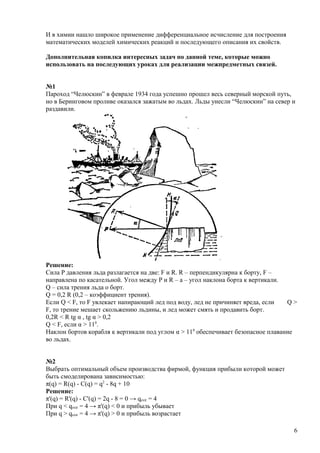 И в химии нашло широкое применение дифференциальное исчисление для построения
математических моделей химических реакций и последующего описания их свойств.
Дополнительная копилка интересных задач по данной теме, которые можно
использовать на последующих уроках для реализации межпредметных связей.
№1
Пароход “Челюскин” в феврале 1934 года успешно прошел весь северный морской путь,
но в Беринговом проливе оказался зажатым во льдах. Льды унесли “Челюскин” на север и
раздавили.
Решение:
Сила Р давления льда разлагается на две: F и R. R – перпендикулярна к борту, F –
направлена по касательной. Угол между P и R – a – угол наклона борта к вертикали.
Q – сила трения льда о борт.
Q = 0,2 R (0,2 – коэффициент трения).
Если Q < F, то F увлекает напирающий лед под воду, лед не причиняет вреда, если Q >
F, то трение мешает скольжению льдины, и лед может смять и продавить борт.
0,2R < R tg α , tg α > 0,2
Q < F, если α > 110
.
Наклон бортов корабля к вертикали под углом α > 110
обеспечивает безопасное плавание
во льдах.
№2
Выбрать оптимальный объем производства фирмой, функция прибыли которой может
быть смоделирована зависимостью:
π(q) = R(q) - C(q) = q2
- 8q + 10
Решение:
π'(q) = R'(q) - C'(q) = 2q - 8 = 0 → qextr = 4
При q < qextr = 4 → π'(q) < 0 и прибыль убывает
При q > qextr = 4 → π'(q) > 0 и прибыль возрастает
6
 