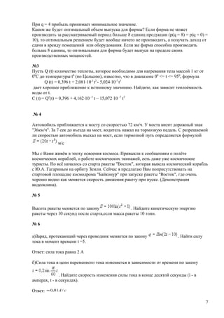 При q = 4 прибыль принимает минимальное значение.
Каким же будет оптимальный объем выпуска для фирмы? Если фирма не может
производить за рассматриваемый период больше 8 единиц продукции (p(q = 8) = p(q = 0) =
10), то оптимальным решением будет вообще ничего не производить, а получать доход от
сдачи в аренду помещений или оборудования. Если же фирма способна производить
больше 8 единиц, то оптимальным для фирмы будет выпуск на пределе своих
производственных мощностей.
№3
Пусть Q (t) количество теплоты, которое необходимо для нагревания тела массой 1 кг от
00
С до температуры t0
(по Цельсию), известно, что в диапазоне 00
<= t <= 950
, формула
Q (t) = 0,396 t + 2,081⋅10-3
t2
- 5,024⋅10-7
t3
дает хорошее приближение к истинному значению. Найдите, как зависит теплоёмкость
воды от t.
C (t) = Q′(t) = 0,396 + 4,162⋅10 -3
t – 15,072⋅10 -7
t2
№ 4
Автомобиль приближается к мосту со скоростью 72 км/ч. У моста висит дорожный знак
"36км/ч". За 7 сек до въезда на мост, водитель нажал на тормозную педаль. С разрешаемой
ли скоростью автомобиль въехал на мост, если тормозной путь определяется формулой
м/с
Мы с Вами живём в эпоху освоения космоса. Привыкли к сообщениям о полёте
космических кораблей, о работе космических экипажей, есть даже уже космические
туристы. Но всё началось со старта ракеты "Восток", которая вывела космический корабль
с Ю.А. Гагариным на орбиту Земли. Сейчас я предлагаю Вам поприсутствовать на
стартовой площадке космодрома "Байконур" при запуске ракеты "Восток", где очень
хорошо видно как меняется скорость движения ракету при пуске. (Демонстрация
видеоклипа).
№ 5
Высота ракеты меняется по закону . Найдите кинетическую энергию
ракеты через 10 секунд после старта,если масса ракеты 10 тонн.
№ 6
а)Заряд, протекающий через проводник меняется по закону . Найти силу
тока в момент времени t =5.
Ответ: сила тока равна 2 А
б)Сила тока в цепи переменного тока изменяется в зависимости от времени по закону
. Найдите скорость изменения силы тока в конце десятой секунды (i - в
амперах, t - в секундах).
Ответ: cA /01,0≈
7
 