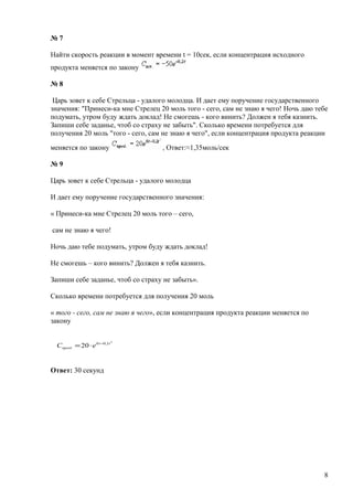 № 7
Найти скорость реакции в момент времени t = 10сек, если концентрация исходного
продукта меняется по закону
№ 8
Царь зовет к себе Стрельца - удалого молодца. И дает ему поручение государственного
значения: "Принеси-ка мне Стрелец 20 моль того - сего, сам не знаю я чего! Ночь даю тебе
подумать, утром буду ждать доклад! Не смогешь - кого винить? Должен я тебя казнить.
Запиши себе заданье, чтоб со страху не забыть". Сколько времени потребуется для
получения 20 моль "того - сего, сам не знаю я чего", если концентрация продукта реакции
меняется по закону , Ответ:≈1,35моль/сек
№ 9
Царь зовет к себе Стрельца - удалого молодца
И дает ему поручение государственного значения:
« Принеси-ка мне Стрелец 20 моль того – сего,
сам не знаю я чего!
Ночь даю тебе подумать, утром буду ждать доклад!
Не смогешь – кого винить? Должен я тебя казнить.
Запиши себе заданье, чтоб со страху не забыть».
Сколько времени потребуется для получения 20 моль
« того - сего, сам не знаю я чего», если концентрация продукта реакции меняется по
закону
Ответ: 30 секунд
8
2
1,06
. 20 tt
прод еС −
⋅=
 