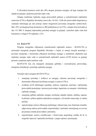 U Hrvatskoj kućanstva troše oko 30% ukupne primarne energije, od čega značajan dio 
4 
otpada na grijanje i pripremu potrošne tople vode. 
Ukupna instalirana toplinska snaga proizvodnih jedinica u centraliziranim toplinskim 
sustavima (CTS) u Republici Hrvatskoj iznosi oko 1,8 GJ/s. Velik dio proizvodnih kapaciteta je 
zastarjele tehnologije pa zato postoje znatne mogućnosti povećanja energetske učinkovitosti. 
Oko 10% od ukupnog broja kućanstava u RH priključeno je na CTS, a ukupni broj korisnika je 
oko 151 000. U ukupnoj neposrednoj potrošnji energije za grijanje i potrošnu toplu vodu kod 
kućanstava i usluga CTS sudjeluje s 12%. 
2.2. Kuen-CTS 
Program energetske efikasnosti centraliziranih toplinskih sustava - KUEN-CTS je 
nacionalni energetski program Republike Hrvatske, s kojim se nastoji smanjiti potrošnja i 
povećati energetska i ekonomska efikasnost korištenja energije u stambenim objektima koji 
toplinsku energiju tople vode iz centraliziranih toplinskih sustava (CTS) koriste za grijanje 
prostora i pripremu tople sanitarne vode. 
KUEN-CTS ima cilj omogućiti smanjenje gubitaka i racionalizaciju proizvodnje, 
transporta, distribucije i potrošnje toplinske energije. 
Temeljni ciljevi progama KUEN-CTS su : 
1. smanjenje potrošnje i troškova za energiju, odnosno povećanje energetske i 
ekonomske efikasnosti korištenja energiju u sustavu CTS-a; 
2. uvoñenje novih tehnologija izgradnje, nadzora, regulacije, mjerenja i optimiranja 
proizvodnih postrojenja i procesa proizvodnje, kapaciteta za transport i distribuciju 
toplinske energije; 
3. smanjenje gubitka toplinske energije, korištenje otpadne topline, stabilna, sigurna, 
kvalitetna i jeftina opskrba toplinskom energijom, viši komfor stanovanja, te zaštita 
okoliša; 
4. uspostavljanje sustava efikasnog marketinga i obrazovanja, kao elemenata strateško 
odgovornog odnosa proizvoñača (isporučitelja) i potrošača utemeljenog na novom 
povjerenju izmeñu proizvoñača i potrošača; 
5. uspostavljanje sustava uvježbavanja i obrazovanja pogonskog osoblja da bi se 
osiguralo ispravno i optimalno korištenje i pogon opreme i postrojenja; 
 