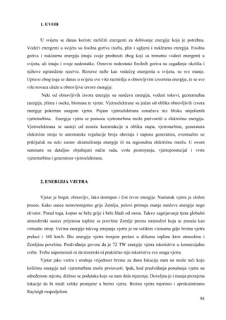 94 
1. UVOD 
U svijetu se danas koriste različiti energenti za dobivanje energije koja je potrebna. 
Vodeći energenti u svijetu su fosilna goriva (nafta, plin i ugljen) i nuklearna energija. Fosilna 
goriva i nuklearna energija imaju svoje prednosti zbog koji su trenutno vodeći energenti u 
svijetu, ali imaju i svoje nedostatke. Osnovni nedostatci fosilnih goriva su zagañenje okoliša i 
njihove ograničene rezerve. Rezerve nafte kao vodećeg energenta u svijetu, su sve manje. 
Upravo zbog toga se danas u svijetu sve više razmišlja o obnovljivim izvorima energije, te se sve 
više novaca ulaže u obnovljive izvore energije. 
Neki od obnovljivih izvora energije su sunčeva energija, vodeni tokovi, geotermalna 
energija, plima i oseka, biomasa te vjetar. Vjetroelektrane su jedan od oblika obnovljivih izvora 
energije pokretan snagom vjetra. Pojam vjetroelektrana označava niz blisko smještenih 
vjetroturbina. Energija vjetra se pomoću vjetroturbina može pretvoritit u električnu energiju. 
Vjetroelektrana se sastoji od noseće konstrukcije u obliku stupa, vjetroturbine, generatora 
električne struje te automatske regulacije broja okretaja i napona generatora, eventualno uz 
priključak na neki sustav akumuliranja energije ili na regionalnu električnu mrežu. U ovom 
seminaru su detaljno objašnjeni način rada, vrste postrojenja, vjetropotencijal i vrste 
vjetroturbina i generatora vjetroelektrana. 
2. ENERGIJA VJETRA 
Vjetar je bogat, obnovljiv, lako dostupan i čist izvor energije. Nastanak vjetra je složen 
proces. Kako sunce neravnomjerno grije Zemlju, polovi primaju manje sunčeve energije nego 
ekvator. Pored toga, kopno se brže grije i brže hladi od mora. Takvo zagrijavanje tjera globalni 
atmosferski sustav prijenosa topline sa površine Zemlje prema stratosferi koja se ponaša kao 
virtualni strop. Većina energije takvog strujanja vjetra je na velikim visinama gdje brzina vjetra 
prelazi i 160 km/h. Dio energije vjetra trenjem prelazi u difuznu toplinu kroz atmosferu i 
Zemljinu površinu. Predviñanja govore da je 72 TW energije vjetra iskoristivo u komercijalne 
svrhe. Treba napomenuti ni da teoretski ni praktično nije iskoristiva sva snaga vjetra. 
Vjetar jako varira i srednja vrijednost brzine za danu lokaciju nam ne može reći koju 
količinu energije naš vjetroturbina može proizvesti. Ipak, kod predviñanja ponašanja vjetra na 
odreñenom mjestu, držimo se podataka koje su nam dala mjerenja. Dovoljna je i manja promjena 
lokacije da bi imali velike promjene u brzini vjetra. Brzinu vjetra mjerimo i aproksimiramo 
Rayleigh raspodjelom. 
 
