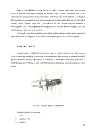 Kako se velika količina energije dobiva pri većim brzinama vjetra, dosta nam energije 
dolazi u kraćim intervalima, odnosno na mahove, kao i vjetar. Posljedica toga je da 
vjetroelektrane nemaju stalnu snagu na izlazu kao sto to imaju npr. termoelektrane, te postrojenja 
koja napajaju vjetroagregati moraju imati osiguranu proizvodnju električne energije i iz nekog 
drugog izvora. Stalnost snage kod vjetroelektrana bi nam mogao osigurati napredak u 
tehnologijama koje se bave spremanjem energije tako da možemo koristiti energiju koju smo 
dobili za jačeg vjetra onda kada ga nema. 
Nedostatak vjetra rijetko uzrokuje nesavladive probleme kada u malom udjelu sudjeluje u 
95 
opskrbi električnom energijom, ali pri većem oslanjanju na vjetar dovodi do većih gubitaka. 
3. VJETROTURBINE 
Današnji sustavi za iskorištavanje energije vjetra su pretežito vjetroturbine. Vjetroturbina 
je još poznata pod nazivima vjetroagragat i vjetrogenerator. Vjetroturbina je rotirajući stroj koji 
pretvara kinetičku energiju vjetra prvo u mehaničku, a zatim preko električnih generatora u 
električnu energiju. Pri tome se rotor vjetroturbine i rotor električnog generatora nalaze na istom 
vratilu. 
Slika 5.1: Temeljni dijelovi vjetroturbine 
Temeljni dijelovi vjetroturbine: 
1. vitlo 
2. spona za vitlo 
3. lopatica 
 