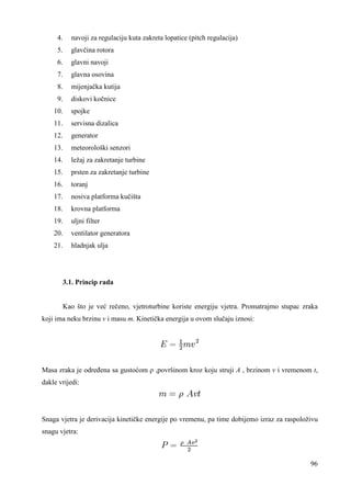 96 
4. navoji za regulaciju kuta zakreta lopatice (pitch regulacija) 
5. glavčina rotora 
6. glavni navoji 
7. glavna osovina 
8. mijenjačka kutija 
9. diskovi kočnice 
10. spojke 
11. servisna dizalica 
12. generator 
13. meteorološki senzori 
14. ležaj za zakretanje turbine 
15. prsten za zakretanje turbine 
16. toranj 
17. nosiva platforma kučišta 
18. krovna platforma 
19. uljni filter 
20. ventilator generatora 
21. hladnjak ulja 
3.1. Princip rada 
Kao što je već rečeno, vjetroturbine koriste energiju vjetra. Promatrajmo stupac zraka 
koji ima neku brzinu v i masu m. Kinetička energija u ovom slučaju iznosi: 
Masa zraka je odreñena sa gustoćom ρ ,površinom kroz koju struji A , brzinom v i vremenom t, 
dakle vrijedi: 
Snaga vjetra je derivacija kinetičke energije po vremenu, pa time dobijemo izraz za raspoloživu 
snagu vjetra: 
 