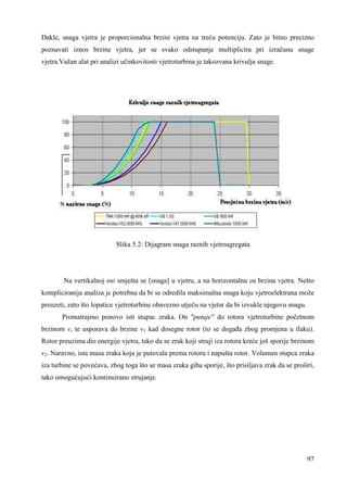 Dakle, snaga vjetra je proporcionalna brzini vjetra na treću potenciju. Zato je bitno precizno 
poznavati iznos brzine vjetra, jer se svako odstupanje multiplicira pri izračunu snage 
vjetra.Važan alat pri analizi učinkovitosti vjetroturbina je takozvana krivulja snage. 
97 
Slika 5.2: Dijagram snaga raznih vjetroagregata 
Na vertikalnoj osi smješta se [snaga] u vjetru, a na horizontalnu os brzina vjetra. Nešto 
kompliciranija analiza je potrebna da bi se odredila maksimalna snaga koju vjetroelektrana može 
preuzeti, zato što lopatice vjetroturbine obavezno utječu na vjetar da bi izvukle njegovu snagu. 
Promatrajmo ponovo isti stupac zraka. On "putuje" do rotora vjetroturbine početnom 
brzinom v, te usporava do brzine v1 kad dosegne rotor (to se dogaña zbog promjena u tlaku). 
Rotor preuzima dio energije vjetra, tako da se zrak koji struji iza rotora kreće još sporije brzinom 
v2. Naravno, ista masa zraka koja je putovala prema rotoru i napušta rotor. Volumen stupca zraka 
iza turbine se povećava, zbog toga što se masa zraka giba sporije, što prisiljava zrak da se proširi, 
tako omogućujući kontinuirano strujanje. 
 